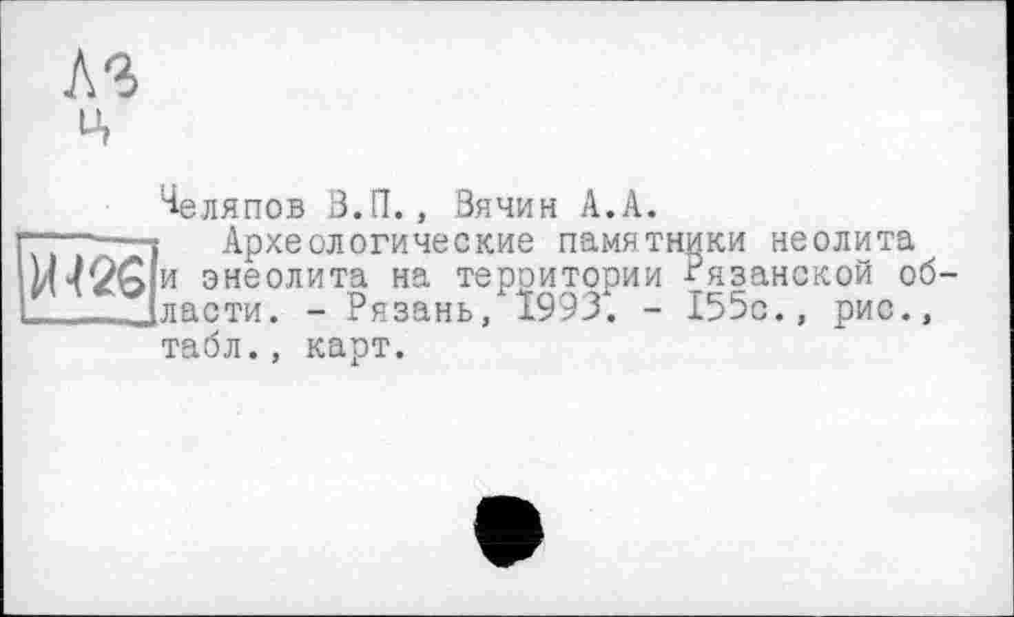 ﻿A3 ц
Челяпов З.П., Вячин А.А.
“*——s Археологические памятники неолита
И 42G и энеолита на тероитории Рязанской об-
-.Jласти. - Рязань, 1993. - 155с., рис.,
табл., карт.